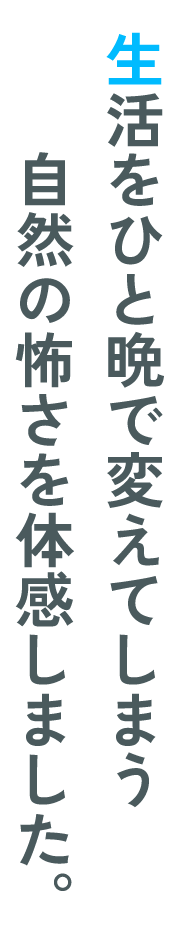 生活をひと晩で変えてしまう自然の怖さを体感しました。