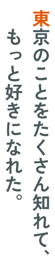 東京のことをたくさん知れて、​もっと好きになれた。​