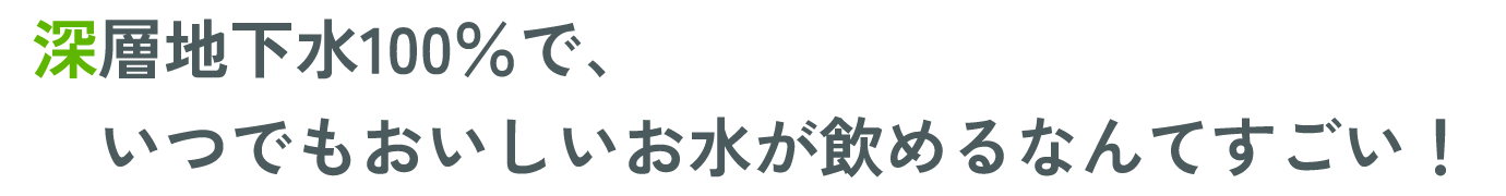 深層地下水100％で、いつでもおいしいお水が飲めるなんてすごい！