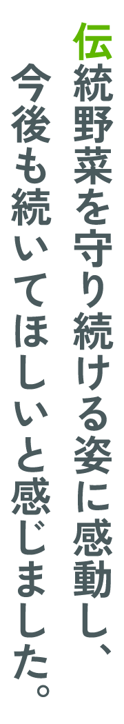伝統野菜を守り続ける姿に感動し、今後も続いてほしいと感じました。